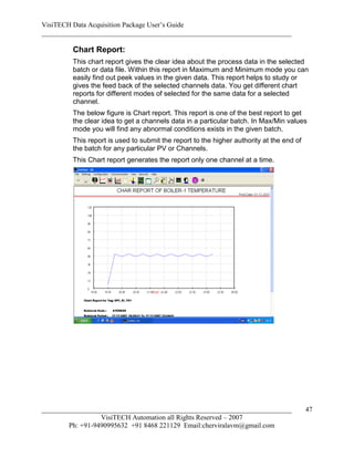 VisiTECH Data Acquisition Package User’s Guide
________________________________________________________________________

        Chart Report:
        This chart report gives the clear idea about the process data in the selected
        batch or data file. Within this report in Maximum and Minimum mode you can
        easily find out peek values in the given data. This report helps to study or
        gives the feed back of the selected channels data. You get different chart
        reports for different modes of selected for the same data for a selected
        channel.
        The below figure is Chart report. This report is one of the best report to get
        the clear idea to get a channels data in a particular batch. In Max/Min values
        mode you will find any abnormal conditions exists in the given batch.
        This report is used to submit the report to the higher authority at the end of
        the batch for any particular PV or Channels.
        This Chart report generates the report only one channel at a time.




________________________________________________________________________                 47
                  VisiTECH Automation all Rights Reserved – 2007
        Ph: +91-9490995632 +91 8468 221129 Email:cherviralavm@gmail.com
 