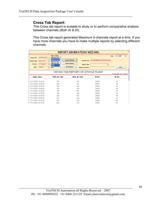 VisiTECH Data Acquisition Package User’s Guide
________________________________________________________________________

        Cross Tab Report:
        This Cross tab report is suitable to study or to perform comparative analysis
        between channels (Both AI & DI).

        This Cross tab report generated Maximum 5 channels report at a time. If you
        have more channels you have to make multiple reports by selecting different
        channels.




________________________________________________________________________                48
                  VisiTECH Automation all Rights Reserved – 2007
        Ph: +91-9490995632 +91 8468 221129 Email:cherviralavm@gmail.com
 