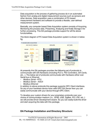 VisiTECH Data Acquisition Package User’s Guide
________________________________________________________________________

        Data acquisition is the process of gathering process da in an automated
        fashion from analog and digital measurement sources such as sensors and
        other devices. Data acquisition uses a combination of PC-based
        measurement hardware and software to provide a flexible, user-defined
        measurement system.
        Basically, any computer based Data Acquisition system consists of Acquiring,
        Monitoring the process data, Presenting, Analyzing and finally Storage it for
        further processing. This DA package provides support for all the above
        functionalities.
        The block diagram of PC based Data Acquisition system is shown in below
        fig:




        At presently this DA packages provides the following set of protocols to
        communicate with DA Hardware (Including PLC’s, PID Controllers, DA Cards,
        etc., ). The below set of protocols communicate with Hardware either over
        Serial bus or Ethernet.
        - Modbus Serial –RTU
        - Modbus Serial – ASCII
        - Modbus Ethernet
        In addition to above protocols this package supports OPC Client interfaces.
        So any of your hardware device have valid OPC DA Server then you can
        easily communicate with your device through OPC Client.

        To develop your custom drivers for your proprietary protocols over your
        choice of communication medium (i.e., GPIB, USB, ZigBee, PCI, PXI, etc.,)
        we will provide Driver Development wizard. So you can easily build the driver
        and start acquiring the data with this package.



        DA Package Installation and Directory Structure:
________________________________________________________________________                5
                  VisiTECH Automation all Rights Reserved – 2007
        Ph: +91-9490995632 +91 8468 221129 Email:cherviralavm@gmail.com
 