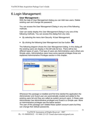 VisiTECH Data Acquisition Package User’s Guide
________________________________________________________________________

6. Login Management:
        User Management :
        With the help of User Management dialog you can Add new users, Delete
        existing user and change the password.

        You can access the User Management Dialog in any one of the following
        methods.
        User can easily display this User Management Dialog in any one of the
        following methods. You can access this dialog from any view.
         By selecting the menu item Security User Management.

         By clicking the following User Management tool bar button          .

        The following diagram shows the User Management dialog. In this dialog all
        the existing users are display in the left side list box. There will be two
        different types of users. First type of users are Administrative users others are
        Simple users. Administrative users have some special privileges those are
        explained Administrative Privileges section in this chapter.




        Whenever this package is installed and first time started the application the
        Administrator and Guest user are automatically created and added to the
        existing users list and they are called as system account users. In these uses
        Administrator has Administrative privileges and Guest is a Simple user. More
        on Administrative privileges see the below section.
        The user of this package can’t delete these system account users but they
        can change their default passwords.
________________________________________________________________________              51
                  VisiTECH Automation all Rights Reserved – 2007
        Ph: +91-9490995632 +91 8468 221129 Email:cherviralavm@gmail.com
 