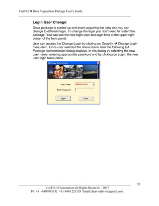VisiTECH Data Acquisition Package User’s Guide
________________________________________________________________________

        Login User Change:
        Once package is started up and event acquiring the data also you can
        change to different login. To change the login you don’t need to restart the
        package. You can see the new login user and login time at the upper right
        corner of the front panel.
        User can access the Change Login by clicking on Security  Change Login
        menu item. Once user selected the above menu item the following DA
        Package Authentication dialog displays, in this dialog by selecting the new
        user name, entering appropriate password and by clicking on Login, the new
        user login takes place.




________________________________________________________________________               53
                  VisiTECH Automation all Rights Reserved – 2007
        Ph: +91-9490995632 +91 8468 221129 Email:cherviralavm@gmail.com
 