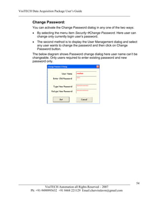 VisiTECH Data Acquisition Package User’s Guide
________________________________________________________________________

        Change Password:
        You can activate the Change Password dialog in any one of the two ways:
           By selecting the menu item SecurityChange Password. Here user can
            change only currently login user’s password.
           The second method is to display the User Management dialog and select
            any user wants to change the password and then click on Change
            Password button.
        The below diagram shows Password change dialog here user name can’t be
        changeable. Only users required to enter existing password and new
        password only.




________________________________________________________________________          54
                  VisiTECH Automation all Rights Reserved – 2007
        Ph: +91-9490995632 +91 8468 221129 Email:cherviralavm@gmail.com
 