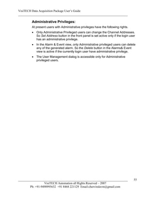VisiTECH Data Acquisition Package User’s Guide
________________________________________________________________________

        Administrative Privileges:
        At present users with Administrative privileges have the following rights.
           Only Administrative Privileged users can change the Channel Addresses.
            So Set Address button in the front panel is set active only if the login user
            has an administrative privilege.
           In the Alarm & Event view, only Administrative privileged users can delete
            any of the generated alarm. So the Delete button in the Alarms& Event
            view is active if the currently login user have administrative privilege.
           The User Management dialog is accessible only for Administrative
            privileged users.




________________________________________________________________________                55
                  VisiTECH Automation all Rights Reserved – 2007
        Ph: +91-9490995632 +91 8468 221129 Email:cherviralavm@gmail.com
 