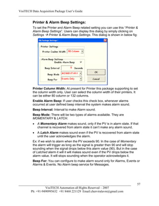VisiTECH Data Acquisition Package User’s Guide
________________________________________________________________________

        Printer & Alarm Beep Settings:
        To set the Printer and Alarm Beep related setting you can use this “Printer &
        Alarm Beep Settings”. Users can display this dialog by simply clicking on
        Settings  Printer & Alarm Beep Settings. This dialog is shown in below fig:




        Printer Column Width: At present for Printer this package supporting to set
        the column width only. User can select the column width of their printers. It
        can be either 80 column or 132 columns.
        Enable Alarm Beep: If user checks this check box, whenever alarms
        occurred at user defined beep interval the system makes alarm sound.
        Beep Interval: Interval to make Alarm sound.
        Beep Mode: There will be two types of alarms available. They are
        MOMENTARY & LATCH.
           A Momentary Alarm makes sound, only if the PV is in alarm state. If that
            channel is recovered from alarm state it can’t make any alarm sound.
           A Latch Alarm makes sound even if the PV is recovered from alarm state
            until the user acknowledges the alarm.
        Ex: if we wish to alarm when the PV exceeds 90. In the case of Momentary
        the alarm will trigger as long as the signal is greater then 90 and will stop
        sounding when the signal drops below this alarm value (90). But in the case
        of Latched alarm it will it will makes sound even if the PV drops below the
        alarm value. It will stops sounding when the operator acknowledges it.
        Beep For: You can configure to make alarm sound only for Alarms, Events or
        Alarms & Events. No Alarm beep service for Messages.




________________________________________________________________________                57
                  VisiTECH Automation all Rights Reserved – 2007
        Ph: +91-9490995632 +91 8468 221129 Email:cherviralavm@gmail.com
 