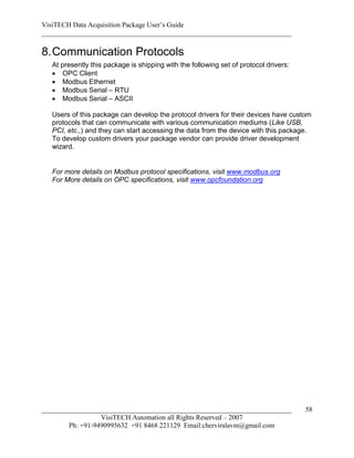 VisiTECH Data Acquisition Package User’s Guide
________________________________________________________________________

8. Communication Protocols
   At presently this package is shipping with the following set of protocol drivers:
    OPC Client
    Modbus Ethernet
    Modbus Serial – RTU
    Modbus Serial – ASCII

   Users of this package can develop the protocol drivers for their devices have custom
   protocols that can communicate with various communication mediums (Like USB,
   PCI, etc.,) and they can start accessing the data from the device with this package.
   To develop custom drivers your package vendor can provide driver development
   wizard.


   For more details on Modbus protocol specifications, visit www.modbus.org
   For More details on OPC specifications, visit www.opcfoundation.org




________________________________________________________________________               58
                  VisiTECH Automation all Rights Reserved – 2007
        Ph: +91-9490995632 +91 8468 221129 Email:cherviralavm@gmail.com
 