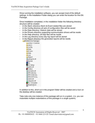 VisiTECH Data Acquisition Package User’s Guide
________________________________________________________________________

        Once running the installation software, you can accept most of the default
        settings. In the Installation Folder dialog you can enter the location for this DA
        Package.

        Once Installation completed, in the installation folder the following directory
        structure will be created:
        - In the Alarm directory Alarm & Event related files are stored.
        - In the Config directory all sets of configuration files will be saved.
        - In the Data directory, Historic data will be stored.
        - In the Drivers directory supporting communication drivers will be reside.
        - In the Help directory, all help files will be reside.
        - In the Log directory every day log report will be stored.
        - In the Report directory the generated reports will be reside.




        In addition to this, short cut in the program folder will be created and a Icon on
        the desktop will be created.

        Take note only one instance of this package will run in a system. (i.e. you can
        instantiate multiple instantiations of this package in a single system).




________________________________________________________________________                  6
                  VisiTECH Automation all Rights Reserved – 2007
        Ph: +91-9490995632 +91 8468 221129 Email:cherviralavm@gmail.com
 