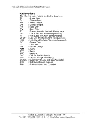VisiTECH Data Acquisition Package User’s Guide
________________________________________________________________________

        Abbreviations:
        The following abbreviations used in this document:
        AI        : Analog Input
        DI        : Discrete Input
        AO        : Analog Output
        DO        : Discrete Output
        RO        : Read Only
        RW        : Read Write
        PV        : Process Variable. Normally AI read value.
        LO        : Low (Used with Alarm configurations).
        HI        : High (Used with Alarm configurations).
        LO LO     : Low Low (Used with Alarm configurations).
        HI HI     : High High (Used with Alarm configurations).
        GT        : Greater Then
        LT        : Less Then
        ROC       : Rate Of Change.
        ALM       : Alarm
        EVT       : Event
        MSG       : Message
        OPC       : OLE for Process Control
        OLE       : Object Linking & Embedding
        SCADA : Supervisory Control and Data Acquisition
        DCS       : Distributed Control Systems
        PLC       : Programmable Logic Controller




________________________________________________________________________   7
                  VisiTECH Automation all Rights Reserved – 2007
        Ph: +91-9490995632 +91 8468 221129 Email:cherviralavm@gmail.com
 