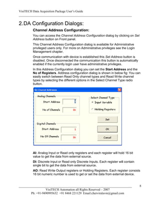 VisiTECH Data Acquisition Package User’s Guide
________________________________________________________________________

2. DA Configuration Dialogs:
        Channel Address Configuration:
        You can access the Channel Address Configuration dialog by clicking on Set
        Address button on Front panel.
        This Channel Address Configuration dialog is available for Administrative
        privileged users only. For more on Administrative privileges see the Login
        Management chapter.
        Once communication with device is established this Set Address button is
        disabled. Once disconnected the communication this button is automatically
        enabled if the currently login user have administrative privileges.
        In this Address Configuration dialog you can set the Start Address and the
        No of Registers. Address configuration dialog is shown in below fig: You can
        easily switch between Read Only channel types and Read Write channel
        types by selecting the different options in the Select Channel Type radio
        button.




        AI: Analog Input or Read only registers and each register will hold 16 bit
        value to get the data from external source.
        DI: Discrete Input or Read only Discrete Inputs. Each register will contain
        single bit to get the data from external source.
        AO: Read Write Output registers or Holding Registers. Each register consists
        16 bit numeric number is used to get or set the data from external device.


________________________________________________________________________              8
                  VisiTECH Automation all Rights Reserved – 2007
        Ph: +91-9490995632 +91 8468 221129 Email:cherviralavm@gmail.com
 