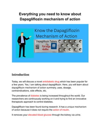 Everything you need to know about
Dapagliflozin mechanism of action
​
Introduction
Today, we will discuss a novel antidiabetic drug which has been popular for
a few years. Yes, I am talking about dapagliflozin. Here, you will learn about
dapagliflozin mechanism of action summary, uses, dosage,
contraindications, side effects, etc.
The prevalence of diabetes is being increased throughout the world. Our
researchers are continuously working on it and trying to find an innovative
therapeutic approach to control diabetes.
Dapagliflozin has been found during research. It has a unique mechanism
of action because it does not require the action of insulin.
It removes your elevated blood glucose through the kidney via urine.
 