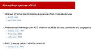 • Intensive glycemic control lessens progression from microalbuminuria
• DCCT, 1993
• ACCORD, 2008
• Antihypertensive therapy with ACE Inhibitors or ARBs lessens proteinuria and progression
• Giatras, et al., 1997
• Psait, et al., 2000
• Jafar, et al., 2001
• Blood pressure below 130/80 is beneficial
• Sarnak, et al., 2005
Slowing the progression of CKD
 