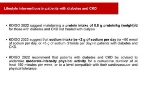 • KDIGO 2022 suggest maintaining a protein intake of 0.8 g protein/kg (weight)/d
for those with diabetes and CKD not treated with dialysis
• KDIGO 2022 suggest that sodium intake be <2 g of sodium per day (or <90 mmol
of sodium per day, or <5 g of sodium chloride per day) in patients with diabetes and
CKD.
• KDIGO 2022 recommend that patients with diabetes and CKD be advised to
undertake moderate-intensity physical activity for a cumulative duration of at
least 150 minutes per week, or to a level compatible with their cardiovascular and
physical tolerance
Lifestyle interventions in patients with diabetes and CKD
 