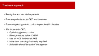 • Recognize and test at-risk patients
• Educate patients about CKD and treatment
• Focus on good glycemic control in people with diabetes
• For those with CKD:
• Optimize glycemic control
• Blood pressure below 130/80
• Use an ACE inhibitor or ARB
• More than one drug is usually required
• A diuretic should be part of the regimen
Treatment approach
 