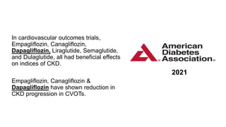 2021
In cardiovascular outcomes trials,
Empagliflozin, Canagliflozin,
Dapagliflozin, Liraglutide, Semaglutide,
and Dulaglutide, all had beneficial effects
on indices of CKD.
Empagliflozin, Canagliflozin &
Dapagliflozin have shown reduction in
CKD progression in CVOTs.
 