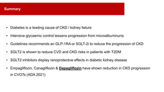 • Diabetes is a leading cause of CKD / kidney failure
• Intensive glycaemic control lessens progression from microalbuminuria
• Guidelines recommends an GLP-1RA or SGLT-2i to reduce the progression of CKD
• SGLT2 is shown to reduce CVD and CKD risks in patients with T2DM
• SGLT2 inhibitors display renoprotective effects in diabetic kidney disease
• Empagliflozin, Canagliflozin & Dapagliflozin have shown reduction in CKD progression
in CVOTs (ADA 2021)
Summary
 