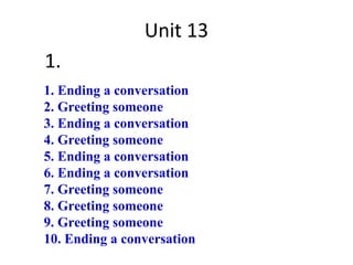 Unit 13
1.
1. Ending a conversation
2. Greeting someone
3. Ending a conversation
4. Greeting someone
5. Ending a conversation
6. Ending a conversation
7. Greeting someone
8. Greeting someone
9. Greeting someone
10. Ending a conversation
 