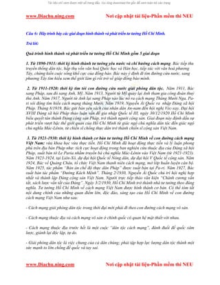 www.Diachu.ning.com Nơi cập nhật tài liệu-Phần mềm thi NEU
www.Diachu.ning.com Nơi cập nhật tài liệu-Phần mềm thi NEU
Câu 6: Hãy trình bày các giai đoạn hình thành và phát triển tư tưởng Hồ Chí Minh.
Trả lời:
Quá trình hình thành và phát triển tư tưởng Hồ Chí Minh gồm 5 giai đoạn
1. Từ 1890-1911: thời kỳ hình thành tư tưởng yêu nước và chí hướng cách mạng. Bác tiếp thu
truyền thống dân tộc, hấp thụ vốn văn hoá Quốc học và Hán học, tiếp xúc với văn hoá phương
Tây, chứng kiến cuộc sống khổ cực của đồng bào. Bác nảy ý định đi tìm đường cứu nước, sang
phương Tây tìm hiểu xem thế giới làm gì rồi trở về giúp đồng bào mình.
2. Từ 1911-1920: thời kỳ tìm tòi con đường cứu nước giải phóng dân tộc. Năm 1911, Bác
sang Pháp, sau đó sang Anh, Mỹ. Năm 1913, Người từ Mỹ quay lại Anh tham gia công đoàn thuỷ
thủ Anh. Năm 1917, Người từ Anh lại sang Pháp vào lúc nổ ra cách mạng Tháng Mười Nga, Pa-
ri sôi động tìm hiểu cách mạng tháng Mười. Năm 1919, Nguyễn Ái Quốc ra nhập Đảng xã hội
Pháp. Tháng 8/1919, Bác gửi bản yêu sách của nhân dân An-nam đến hội nghị Véc-xay. Đại hội
XVIII Đảng xã hội Pháp thảo luận vấn đề gia nhập Quốc tế III, ngày 30/12/1920 Hồ Chí Minh
biểu quyết tán thành Đảng cộng sản Pháp, trở thành người cộng sản. Giai đoạn này đánh dấu sự
phát triển vượt bậc thế giới quan của Hồ Chí Minh từ giác ngộ chủ nghĩa dân tộc đến giác ngộ
chủ nghĩa Mác-Lênin, từ chiến sĩ chống thực dân trở thành chiến sĩ cộng sản Việt Nam.
3. Từ 1921-1930: thời kỳ hình thành cơ bản tư tưởng Hồ Chí Minh về con đường cách mạng
Việt Nam: vừa khoa học vừa thực tiễn. Hồ Chí Minh đã hoạt động thực tiễn và lý luận phong
phú trên địa bàn Pháp như: tích cực hoạt động trong ban nghiên cứu thuộc địa của Đảng xã hội
Pháp, xuất bản tờ Le Paria nhằm truyền bá chủ nghĩa Mác-Lênin vào Việt Nam (từ 1921-1923).
Năm 1923-1924, tại Liên-Xô, dự đại hội Quốc tế Nông dân, dự đại hội V Quốc tế cộng sản. Năm
1924, Bác về Quảng Châu, tổ chức Việt Nam thanh niên cách mạng, mở lớp huấn luyện cán bộ.
Năm 1925, tác phẩm “Bản án chế độ thực dân Pháp” được xuất bản tại Pa-ri. Năm 1927, Bác
xuất bản tác phẩm “Đường Kách Mệnh”. Tháng 2/1930, Nguyễn Ái Quốc chủ trì hội nghị hợp
nhất và thành lập Đảng cộng sản Việt Nam. Người trực tiếp thảo văn kiện “Chánh cương vắn
tắt, sách lược vắn tắt của Đảng”. Ngày 3/2/1930, Hồ Chí Minh trở thành nhà tư tưởng theo đúng
nghĩa. Tư tưởng Hồ Chí Minh về cách mạng Việt Nam được hình thành cơ bản. Có thể tóm tắt
nội dung chính của những quan điểm lớn, độc đáo, sáng tạo của Hồ Chí Minh về con đường
cách mạng Việt Nam như sau:
- Cách mạng giải phóng dân tộc trong thời đại mới phải đi theo con đường cách mạng vô sản.
- Cách mạng thuộc địa và cách mạng vô sản ở chính quốc có quan hệ mật thiết với nhau.
- Cách mạng thuộc địa trước hết là một cuộc “dân tộc cách mạng”, đánh đuổi đế quốc xâm
lược, giành lại độc lập, tự do.
- Giải phóng dân tộc là việc chung của cả dân chúng; phải tập hợp lực lượng dân tộc thành một
sức mạnh to lớn chống đế quốc và tay sai.
 