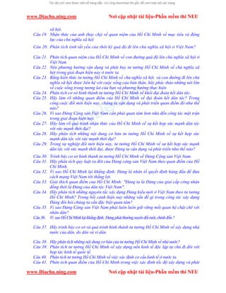 www.Diachu.ning.com Nơi cập nhật tài liệu-Phần mềm thi NEU
www.Diachu.ning.com Nơi cập nhật tài liệu-Phần mềm thi NEU
xã hội.
Câu 19. Nhận thức của anh (hay chị) về quan niệm của Hồ Chí Minh về mục tiêu và động
lực của chủ nghĩa xã hội
Câu 20. Phân tích tính tất yếu của thời kỳ quá độ đi lên chủ nghĩa xã hội ở Việt Nam?
Câu 21. Phân tích quan niệm của Hồ Chí Minh về con đường quá độ lên chủ nghĩa xã hội ở
Việt Nam
Câu 22. Nêu phương hướng vận dụng và phát huy tư tưởng Hồ Chí Minh về chủ nghĩa xã
hội trong giai đoạn hiện nay ở nước ta.
Câu 23. Bằng kiến thức tư tưởng Hồ Chí Minh về chủ nghĩa xã hội và con đường đi lên chủ
nghĩa xã hội được liên hệ với cuộc sống của bản thân, hãy phác thảo những nét lớn
về cuộc sống trong tương lai của bạn và phương hướng thực hiện
Câu 24. Phân tích cơ sở hình thành tư tưởng Hồ Chí Minh về khối đại đoàn kết dân tộc.
Câu 25. Hãy làm rõ những quan điểm của Hồ Chí Minh về đại đoàn kết dân tộc? Trong
công cuộc đổi mới hiện nay, chúng ta vận dụng và phát triển quan điểm đó như thế
nào?
Câu 26. Vì sao Đảng Cộng sản Việt Nam cần phải quan tâm hơn nữa đến công tác mặt trận
trong giai đoạn hiện nay
Câu 27. Hãy làm rõ quá trình nhận thức của Hồ Chí Minh về sự kết hợp sức mạnh dân tộc
với sức mạnh thời đại?
Câu 28. Hãy phân tích những nội dung cơ bản tư tưởng Hồ Chí Minh về sự kết hợp sức
mạnh dân tộc với sức mạnh thời đại?
Câu 29. Trong sự nghiệp đổi mới hiện nay, tư tưởng Hồ Chí Minh về sự kết hợp sức mạnh
dân tộc với sức mạnh thời đại, được Đảng ta vận dụng và phát triển như thế nào?
Câu 30. Trình bày cơ sở hình thành tư tưởng Hồ Chí Minh về Đảng Cộng sản Việt Nam.
Câu 31. Hãy phân tích quy luật ra đời của Đảng cộng sản Việt Nam theo quan điểm của Hồ
Chí Minh.
Câu 32. Vì sao Hồ Chí Minh lại khẳng định: Đảng là nhân tố quyết định hàng đầu để đưa
cách mạng Việt Nam tới thắng lợi.
Câu 33. Giải thích quan điểm của Hồ Chí Minh: "Đảng ta là Đảng của giai cấp công nhân
đồng thời là Đảng của dân tộc Việt Nam".
Câu 34. Hãy phân tích những nguyên tắc xây dựng Đảng kiểu mới ở Việt Nam theo tư tưởng
Hồ Chí Minh? Trong bối cảnh hiện nay những vấn đề gì trong công tác xây dựng
Đảng đòi hỏi chúng ta cần đặc biệt quan tâm?
Câu 35. Vì sao Đảng Cộng sản Việt Nam phải luôn luôn giữ vững mối quan hệ chặt chẽ với
nhân dân?
Câu36. Vì saoHồChíMinhlạikhẳngđịnh:Đảngphảithườngxuyênđổimới,chỉnhđốn?
Câu 37. Hãy trình bày cơ sở và quá trình hình thành tư tưởng Hồ Chí Minh về xây dựng nhà
nước của dân, do dân và vì dân.
Câu 38. Hãy phân tích những nội dung cơ bản của tư tưởng Hồ Chí Minh về nhà nước?
Câu 39. Phân tích tư tưởng Hồ Chí Minh về xây dựng nền kinh tế độc lập tự chủ đi đôi với
hợp tác kinh tế quốc tế.
Câu 40. Phân tích tư tưởng Hồ Chí Minh về việc xác định cơ cấu kinh tế ở nước ta.
Câu 41. Phân tích quan điểm của Hồ Chí Minh trong việc xác định tốc độ xây dựng và phát
 