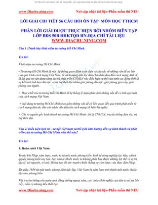 www.Diachu.ning.com Nơi cập nhật tài liệu-Phần mềm thi NEU
www.Diachu.ning.com Nơi cập nhật tài liệu-Phần mềm thi NEU
LỜI GIẢI CHI TIÊT 56 CÂU HỎI ÔN TẬP MÔN HỌC TTHCM
PHẦN LỜI GIẢI ĐƯỢC THỰC HIỆN BỚI NHÓM BIÊN TẬP
LỚP BĐS 50B ĐHKTQD HN-ĐỊA CHỈ TÀI LIỆU
WWW.DIACHU.NING.COM
Câu 1 :Trình bày khái niệm tư tưởng Hồ Chí Minh.
Trả lời:
Khái niệm tư tưởng Hồ Chí Minh
- Tư tưởng Hồ Chí Minh là một hệ thống quan điểm toàn diện và sâu sắc về những vấn đề cơ bản
của quá trình cách mạng Việt Nam, từ cách mạng dân tộc dân chủ nhân dân đến cách mạng XHCN;
là kết quả sự vận dụng sáng tạo và phát triển CNMLN vào điều kiện cụ thể của nước ta; đồng thời là
sự kết tinh tinh hoa dân tộc và trí tuệ thời đại nhằm giải phóng dân tộc, giải phóng giai cấp, giải
phóng con người .
+ Thực chất của tư tưởng Hồ Chí Minh là hệ thống lý luận phản ánh những vấn đề có tính quy luật
của cách mạng Việt Nam.
+ Nội dung tư tưởng Hồ Chí Minh bao gồm những vấn đề có liên quan đến quá trình phát triển từ
cách mạng dân tộc dân chủ nhân dân tiến lên cách mạng xã hội chủ nghĩa.
+ Chỉ ra nguồn gốc hình thành tư tưởng Hồ Chí Minh: đó là CNMLN, truyền thống dân tộc, trí
tuệ thời đại.
Câu 2: Điều kiện lịch sử - xã hội Việt nam và thế giới ảnh hưởng đến sự hình thành và phát
triển của tư tưởng Hồ Chí Minh như thế nào?
Trả lời:
1. Hoàn cảnh Việt Nam:
Trước khi Pháp xâm lược, nước ta là một nước phong kiến, kinh tế nông nghiệp lạc hậu, chính
quyền phong kiến suy tàn, bạc nhược khiến nước ta không phát huy được những lợi thế về vị trí
địa lý, tài nguyên, trí tuệ, không tạo đủ sức mạnh chiến thắng sự xâm lược của thực dân Pháp.
Từ giữa 1958 từ một nước phong kiến độc lập, Việt Nam bị xâm lược trở thành một nước thuộc
địa nửa phong kiến.
Với truyền thống yêu nước anh dũng chống ngoại xâm, các cuộc khởi nghĩa của dân ta nổ ra liên
tiếp, rầm rộ nhưng đều thất bại.
 