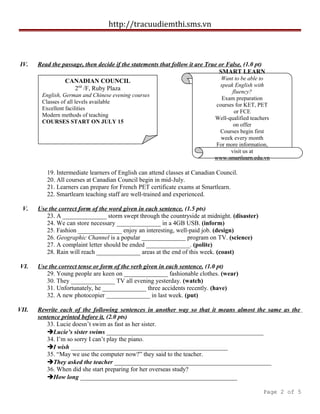 http://tracuudiemthi.sms.vn
IV. Read the passage, then decide if the statements that follow it are True or False. (1.0 pt)
19. Intermediate learners of English can attend classes at Canadian Council.
20. All courses at Canadian Council begin in mid-July.
21. Learners can prepare for French PET certificate exams at Smartlearn.
22. Smartlearn teaching staff are well-trained and experienced.
V. Use the correct form of the word given in each sentence. (1.5 pts)
23. A ______________ storm swept through the countryside at midnight. (disaster)
24. We can store necessary ______________ in a 4GB USB. (inform)
25. Fashion ______________ enjoy an interesting, well-paid job. (design)
26. Geographic Channel is a popular ______________ program on TV. (science)
27. A complaint letter should be ended ______________. (polite)
28. Rain will reach ______________ areas at the end of this week. (coast)
VI. Use the correct tense or form of the verb given in each sentence. (1.0 pt)
29. Young people are keen on ______________ fashionable clothes. (wear)
30. They ______________ TV all evening yesterday. (watch)
31. Unfortunately, he ______________ three accidents recently. (have)
32. A new photocopier ______________ in last week. (put)
VII. Rewrite each of the following sentences in another way so that it means almost the same as the
sentence printed before it. (2.0 pts)
33. Lucie doesn’t swim as fast as her sister.
Lucie’s sister swims __________________________________________________
34. I’m so sorry I can’t play the piano.
I wish __________________________________________________
35. “May we use the computer now?” they said to the teacher.
They asked the teacher __________________________________________________
36. When did she start preparing for her overseas study?
How long __________________________________________________
Page 2 of 5
CANADIAN COUNCIL
2nd
/F, Ruby Plaza
English, German and Chinese evening courses
Classes of all levels available
Excellent facilities
Modern methods of teaching
COURSES START ON JULY 15
SMART LEARN
Want to be able to
speak English with
fluency?
Exam preparation
courses for KET, PET
or FCE
Well-qualified teachers
on offer
Courses begin first
week every month
For more information,
visit us at
www.smartlearn.edu.vn
 