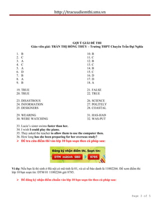 http://tracuudiemthi.sms.vn
GỢI Ý GIẢI ĐỀ THI
Giáo viên giải: TRẦN THỊ HỒNG THỦY – Trường THPT Chuyên Trần Đại Nghĩa
1. B
2. C
3. A
4. C
5. A
6. D
7. B
8. A
9. B
10. B
11. C
12. B
13. C
14. B
15. C
16. D
17. D
18. A
19. TRUE
20. TRUE
21. FALSE
22. TRUE
23. DISASTROUS
24. INFORMATION
25. DESIGNERS
26. SCIENCE
27. POLITELY
28. COASTAL
29. WEARING
30. WERE WATCHING
31. HAS-HAD
32. WAS-PUT
33. Lucie’s sister swims faster than her.
34. I wish I could play the piano.
35. They asked the teacher to allow them to use the computer then.
36. How long has she been preparing for her overseas study?
 Để tra cứu điểm thi vào lớp 10 bạn soạn theo cú pháp sau:
Ví dụ: Nếu bạn là thí sinh ở Hà nội có mã tỉnh là 01, và có số báo danh là 11002266. Để xem điểm thi
lớp 10 bạn soạn tin: DTM 01 11002266 gửi 8785.
 Để đăng ký nhận điểm chuẩn vào lớp 10 bạn soạn tin theo cú pháp sau:
Page 3 of 5
 