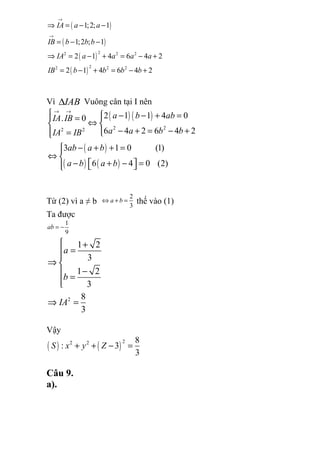 ( )
( )
( )
( )
22 2 2
22 2 2
1;2; 1
1;2 ; 1
2 1 4 6 4 2
2 1 4 6 4 2
IA a a
IB b b b
IA a a a a
IB b b b b
→
→
⇒ = − −
= − −
⇒ = − + = − +
= − + = − +
Vì IAB∆ Vuông cân tại I nên
( ) ( )
( )
( ) ( )
2 22 2
2 1 1 4 0. 0
6 4 2 6 4 2
3 1 0 (1)
6 4 0 (2)
a b abIA IB
a a b bIA IB
ab a b
a b a b
→ →
  − − + = =
⇔ 
− + = − += 
− + + =
⇔ 
− + − =   
Từ (2) vì a ≠ b
2
3
a b⇔ + = thế vào (1)
Ta được
1
9
ab = −
2
1 2
3
1 2
3
8
3
a
b
IA
 +
=

⇒ 
− =
⇒ =
Vậy
( ) ( )
22 2 8
: 3
3
S x y Z+ + − =
Câu 9.
a).
 