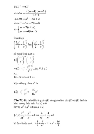 ( ) ( )
1 3
2
2
5
1 2
5
1.2.3
30 3 2
3 28 0
7( / )
4( )
n
n
nC C
n n n
n
n n
n n
n t m
n loai
−
=
− −
⇔ =
⇔ = − +
⇔ − − =
=
⇔ =−
Khai triển
7 72 2
7 1 1
14 2
x x
hay
x x
   
− − ÷  ÷
   
Số hạng tổng quát là
( )7
72
7
14 3
7
1
2
1 . , , 7
2
k k
k
k
kk
k
x
C
x
x
C k N k
−
−
−
   
− ÷  ÷
  
= − ∈ ≤
Xét
14 3 5 3k k− = ⇔ =
Vậy số hạng chứa 5
x là
( )
5
33 5
7 4
35
1
2 16
x
C x− = −
Câu 7b) Do tính đối xứng của (E) nên giao điểm của (C) và (E) là đỉnh
hình vuông thỏa mãn A(a;a) a>0
Suy ra 2 2
8 2a a a+ = ⇒ =
2 2
2 2 2 2
4 4
( ): 1 1
x y
E
m n m n
+ = ⇒ + =
Vì 2m=8 nên m=4
2
2
1 4 16
1
4 3
n
n
⇒ + = ⇒ =
 