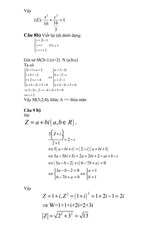 Vậy
2 2
( ): 1
1616
3
x y
E + =
Câu 8b) Viết lại (d) dưới dạng:
2 1
( )
2
x t
y t t
z t
= −

= ∈
 = +
¡
Giả sử M(2t-1;t;t+2) N (a;b;c)
Ta có
2 1 2 3 2
2 2
2 4 2
2 5 0 2 5 0
3 2 2 4 2 5 0
2
t a a t
t b b t
t c c t
a b c a b c
t t t
t
− + = = − 
 + = − = − − 
⇔ 
+ + = = − 
 + − + = + − + = 
⇒ − − − − + + =
⇔ =
Vậy M(3;2;4), khác A => thỏa mãn
Câu 9 b)
Đặt
( ), .Z a bi a b R= + ∈
( ) ( ) ( )
( ) ( )
5
2
2 1
5 2 1
5 5 5 2 2 2
3 2 6 7 0
3 2 0 1
6 7 0 1
Z i
i
a bi i i a bi
a bi i a bi ai b i
a b i b a
a b a
b a b
−
 
+ ÷
  = −
+
⇔ − + = − + +
⇔ − + = + + − + −
⇔ − − + − + =
− − = = 
⇔ ⇔ 
− + = = 
Vậy
( )
22
2 2
1 , 1 1 2 1 2
W=1+1+i+2i=2+3i
2 3 13
Z i Z i i i
Z
= + = + = + − =
⇒
= + =
 