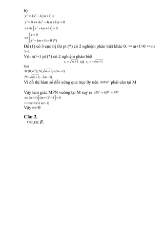 b)
( )2 3
3
2
2
4 4 1
' 0 4 4( 1) 0
4 ( 1) 0
0
( 1) 0 (*)
y x m x
y x m x
x x m
x
x m
= − +
= ⇔ − + =
 ⇔ − + = 
=
⇔ 
− + =
Để (1) có 3 cực trị thì pt (*) có 2 nghiệm phân biệt khác 0. ⇔ m+1>0 ⇔ m
>-1
Với m>-1 pt (*) có 2 nghiệm phân biệt
1 1x m= + và 2 1x m= − +
Gọi
2
(0; ); ( 1; 2 1)
( 1; 2 1)
M m N m m
P m m
+ − −
− + − −
Vì đồ thị hàm số đối xứng qua trục 0y nên MNP∆ phải cân tại M
Vậy tam giác MPN vuông tại M suy ra 2 2 2
MN MP NP+ =
3
( 1) ( 1) 1 0m m ⇔ + + − = 
<=>m=0 (vì m>-1)
Vậy m=0
Câu 2.
ĐK: x R∈ ¡
 