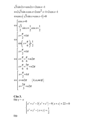 ( )
( )
3sin2 cos2 2cos 1
22 3sin cos 2cos 1 2cos 1
cos 3sin cos 1 0
cos 0
3 1 1
sin cos
2 2 2
2
1
sin
6 2
2
2
6 6
5
2
6 6
2
2 , ,
2
2
3
x x x
x x x x
x x x
x
x x
x k
x
x k
x m
x n
x k
x m k n m
x n
π
π
π
π
π
π π
π
π π
π
π
π
π
π
π
+ = −
⇔ + − = −
⇔ + − =
=
⇔
 + =


= +
⇔
  + = ÷  

= +

⇔ + = +


+ = +


= +

⇔ = ∈

= +

¢
Câu 3.
Đặt y = -z
( ) ( )
( )
3 3 2 2
2 2
3 9 22 0
1
2
x z x z x z
x z x z
 + − + − + + =


+ − + =

Đặt
 