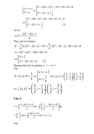 ( )
( )
( )
3 2
2
3 2
2
3 3 2 9 22 0
1
2
2
3 3 6 9 22 0 1
1
2 2
2
S SP S P S
S x z
P xz S P S
S SP S P S
S P S
 − − − − + =
= + 
⇒ 
= − − =

 − − + − + =

⇔ 
− − =

Từ (2)
2
2 2 1
4
S S
P
− −
⇒ =
Thay vào (1) ta được :
( ) ( )
( )
3 2 2 2
3 2
2
3 6
2 2 1 3 2 2 1 9 22 0
4 4
2 6 45 82 0
2
2 41 0 3
S S S S S S S S
S S S
S
S S
− − − − + − − − + =
⇔ − + − + =
=
⇔ 
− + =
Phương trình (3) vô nghiệm vì ' 40 0∆ = − <
Vậy
( )
2
3 3 1 1 3
2 ; ; , ;3
4 2 2 2 2
4
x z
S P x z
xz
+ =
    
= ⇒ = ⇒ ⇔ =  ÷  ÷
=    
Vậy ( )
3 1 1 3
; ; , ;
2 2 2 2
x y
   
= − − ÷  ÷
   
Câu 4.
( ) ( )
( )
3 3
2 2 21 1
3 3
1 22 21 1
1 ln 1 ln 11
ln 11
x x
I dx dx
x x x
x
dx dx I I
x x
+ + + 
= = + 
 
+
= + = +
∫ ∫
∫ ∫
Với
 