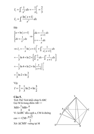 ( )
3
3
1 21
1
3
2 21
1 1 2
3
ln 1
I dx
x x
x
I dx
x
= = − =
+
=
∫
∫
Đặt
( )
( )
( )
2
3
3
2 1
1
3 3
1 1
3
1
1
ln 1
1
1
1
1 1
ln 1
1
1 1 1
ln 4 ln 2
3 1
1
ln 4 ln 2 ln
3 1
1 3
ln 2 ln
3 2
u x du dx
x
dv dx
v dxx
x
I x dx
x x x
dx dx
x x
x
x

= + =  +
⇒ 
=  = − 
⇒ = − + +
+
 
= − + + − + 
= − + +
+
= +
∫
∫ ∫
Vậy
2 1 3
ln 2 ln
3 3 2
I = + +
Câu 5.
Tích Thể Tích khối chóp S.ABC
Gọi M là trung điểm AB =>
1 a
MH= MB=
3 6
Vì ABC∆ đều cạnh a, CM là đường
cao =>
a 3
CM=
2
Xét CMH∆ vuông tại M
 