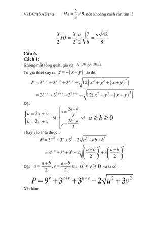 Vì BC//(SAD) và
2
3
HA AB= nên khoảng cách cần tìm là
3 3 7 42
.
2 2 2 6 8
a a
HI = =
Câu 6.
Cách 1:
Không mất tổng quát, giả sử .x y z≥ ≥
Từ giả thiết suy ra ( )z x y= − + do đó,
( )( )
( )( )
22 2
22 2 2 2
3 3 3 12
3 3 3 12
x y y z x z
x y y x x y
P x y x y
x y x y
− − −
− + +
= + + − + + +
= + + − + + +
Đặt
2
2
a x y
b y x
= +

= +
thì
2
3
2
3
a b
x
b a
y
−
=

− =

và 0a b≥ ≥
Thay vào P ta được :
2 2
2 2
3 3 3 2
3 3 3 2 3
2 2
a b a b
a b a b
P a ab b
a b a b
−
−
= + + − − +
+ −   
= + + − + ÷  ÷
   
Đặt ,
2 2
a b a b
u v
+ −
= = thì 0u v≥ ≥ và ta có :
2 2
9 3 3 2 3v u v u v
P u v+ −
= + + − +
Xét hàm:
 