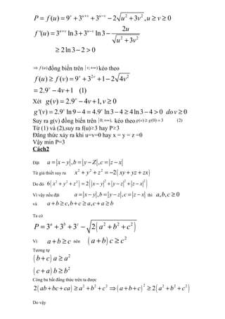 2 2
2 2
( ) 9 3 3 2 3 , 0
2
'( ) 3 ln3 3 ln3
3
2ln3 2 0
v u v u v
u v u v
P f u u v u v
u
f u
u v
+ −
+ −
= = + + − + ≥ ≥
= + −
+
≥ − >
( )f u⇒ đồng biến trên [ ; )v +∞ kéo theo
2 2
( ) ( ) 9 3 1 2 4
2.9 4 1 (1)
v v
v
f u f v v
v
≥ = + + −
= − +
Xét ( ) 2.9 4 1, 0v
g v v v= − + ≥
'( ) 2.9 ln9 4 4.9 ln3 4 4ln3 4 0 0v v
g v dov= − = − ≥ − > ≥
Suy ra g(v) đồng biến trên [0; ),+∞ kéo theo ( ) (0) 3 (2)g v g≥ =
Từ (1) và (2),suy ra f(u)≥ 3 hay P≥ 3
Đẳng thức xảy ra khi u=v=0 hay x = y = z =0
Vậy min P=3
Cách2
Đặt , ,a x y b y Z c z x= − = − = −
Từ giả thiết suy ra ( )2 2 2
2x y z xy yz zx+ + = − + +
Do đó ( ) ( )2 2 22 2 2
6 2x y z x y y z z x+ + = − + − + −
Vì vậy nếu đặt , ,a x y b y z c z x= − = − = − thì , , 0a b c ≥
và , ,a b c b c a c a b+ ≥ + ≥ + ≥
Ta có
( )2 2 2
3 3 3 2a b c
P a b c= + + − + +
Vì a b c+ ≥ nên ( ) 2
a b c c+ ≥
Tương tự
( )
( )
2
2
b c a a
c a b b
+ ≥
+ ≥
Công ba bất đẳng thức trên ta được
( ) ( ) ( )22 2 2 2 2 2
2 2ab bc ca a b c a b c a b c+ + ≥ + + ⇒ + + ≥ + +
Do vậy
 