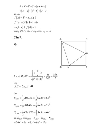 ( )
( ) ( ) ( )
3 3 3
3 3 3
a b c
a b c
P a b c
a b c
≥ + + − + +
= − + − + −
Xét hàm
( )
( )
( ) ( )
'
3 , 0
3 ln3 1 0
0 1
x
x
f x x x
f x
f x f
= − ≥
= − >
⇒ ≥ =
Vì Vậy 3P ≥ , dấu “=” xảy ra khi x = y = z = 0
Câu 7.
a).
( )
( )
22
1
11 3
15 3 52
,
22 52 1
h d M AN
− −
= = = =
+ −
Đặt
6 , 0AB x x= >
Có
2
2
2
2 2 2 2 2
1 1
. 6 .2 6
2 2
1 1
. 6 .3 9
2 2
1 1
. 3 .4 6
2 2
36 6 9 6 15
ADN
ABM
CMN
AMN ABCD ADN ABM CMN
S AD DN x x x
S AB BM x x x
S CM CN x x x
S S S S S
x x x x x
= = =
= = =
= = =
⇒ = − − −
= − − − =
 