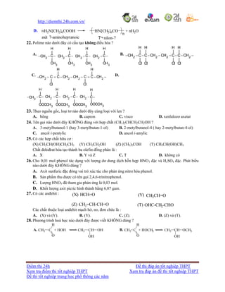 http://diemthi.24h.com.vn/
Điểm thi 24h Đề thi đáp án tốt nghiệp THPT
Xem tra điểm thi tốt nghiệp THPT Xem tra đáp án đề thi tốt nghiệp THPT
Đề thi tốt nghiệp trung học phổ thông các năm
H2N[CH2]6COOHD. HN[CH2]6CO
n
n
axit -aminoheptanoic T¬ nilon-7
+ nH2O
22. Polime nào dưới đây có cấu tạo không điều hòa ?
A.
2 2 2 2
3 3 3 3
H H H H
| | | |
C C C CCH CH CH CH
| | | |
CH CH CH CH
       
B.
2 2 2 2
H H H H
| | | |
CH CH CH CHC C C C
| | | |
Cl Cl Cl Cl
       
C.
2 2 2 2
H H
| |
CH C C CH CH C C CH
| |
Cl Cl
         D.
2 2 22
33 3 3
H H H H
| | | |
C CH C CH C CH CCH
|| | |
OOCCHOOCCH OOCCH OOCCH
    
23. Theo nguồn gốc, loại tơ nào dưới đây cùng loại với len ?
A. bông B. capron C. visco D. xenlulozơ axetat
24. Tên gọi nào dưới đây KHÔNG đúng với hợp chất (CH3)2CHCH2CH2OH ?
A. 3-metylbutanol-1 (hay 3-metylbutan-1-ol) B. 2-metylbutanol-4 ( hay 2-metylbutan-4-ol)
C. ancol i-pentylic D. ancol i-amylic
25. Có các hợp chất hữu cơ :
(X) CH3CH(OH)CH2CH3 (Y) CH3CH2OH (Z) (CH3)3COH (T) CH3CH(OH)CH3
Chất đehiđrat hóa tạo thành ba olefin đồng phân là :
A. X B. Y và Z C. T D. không có
26. Cho 0,01 mol phenol tác dụng với lượng dư dung dịch hỗn hợp HNO3 đặc và H2SO4 đặc. Phát biểu
nào dưới đây KHÔNG đúng ?
A. Axit sunfuric đặc đóng vai trò xúc tác cho phản ứng nitro hóa phenol.
B. Sản phẩm thu được có tên gọi 2,4,6-trinitrophenol.
C. Lượng HNO3 đã tham gia phản ứng là 0,03 mol.
D. Khối lượng axit picric hình thành bằng 6,87 gam.
27. Có các anđehit :
Các chất thuộc loại anđehit mạch hở, no, đơn chức là :
A. (X) và (Y). B. (Y). C. (Z). D. (Z) và (T).
28. Phương trình hoá học nào dưới đây được viết KHÔNG đúng ?
A. CH3 C
O
H
+ HOH CH3 CH
OH
OH B. CH3 C
O
H
+ HOCH3 CH3 CH
OH
OCH3
CH2=CH-CH=O(Z) (T) OHC-CH2-CHO
HCH=O(X) (Y) CH3CH=O
 