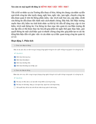 Xin cám ơn mọi người đã đăng kí KÊNH HỌC LIỆU TIỂU HỌC!
Tất cả hồ sơ nhân sự của Trường đều được số hóa, thông tin chung của nhân sự đến
quá trình công tác như tuyển dụng, nghỉ hưu, nghỉ việc, tạm nghỉ, chuyển công tác
đều được quản lí trên hệ thống phần mềm, việc trích xuất báo cáo, cập nhật, chỉnh
sửa thông tin đều được tiến hành một cách nhanh chóng. Đặc biệt, khi Hiệu trưởng
muốn theo dõi, kiểm tra tình hình nhân sự bất kỳ thì đều dễ dàng truy cập và tìm
kiếm, trích xuất thông tin. Các thông tin theo mục tiêu quản trị của Hiệu trưởng đã
xác lập đều có thể được thao tác hóa đã góp phần rút ngắn thời gian thực hiện, giải
quyết thông tin một cáchhiệu quả và nhanh chóng cũng như góp phần tạo ra các tác
động hữu hiệu đến với giáo viên và các nhân sự có liên quan trong công tác quản trị
cơ sở.
Hoạt động 3. Phân tích
 