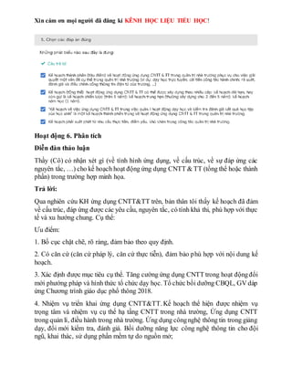 Xin cám ơn mọi người đã đăng kí KÊNH HỌC LIỆU TIỂU HỌC!
Hoạt động 6. Phân tích
Diễn đàn thảo luận
Thầy (Cô) có nhận xét gì (về tình hình ứng dụng, về cấu trúc, về sự đáp ứng các
nguyên tắc, …) cho kế hoạch hoạt động ứng dụng CNTT & TT (tổng thể hoặc thành
phần) trong trường hợp minh họa.
Trả lời:
Qua nghiên cứu KH ứng dụng CNTT&TT trên, bản thân tôi thấy kế hoạch đã đảm
về cấu trúc, đáp ứng được các yêu cầu, nguyên tắc, có tính khả thi, phù hợp với thực
tế và xu hướng chung. Cụ thể:
Ưu điểm:
1. Bố cục chặt chẽ, rõ ràng, đảm bảo theo quy định.
2. Có căn cứ (căn cứ pháp lý, căn cứ thực tiễn), đảm bảo phù hợp với nội dung kế
hoạch.
3. Xác định được mục tiêu cụ thể. Tăng cường ứng dụng CNTT trong hoạt độngđổi
mới phướng pháp và hình thức tổ chức dạy học. Tổ chức bồi dưỡng CBQL, GV dáp
ứng Chương trình giáo dục phổ thông 2018.
4. Nhiệm vụ triển khai ứng dụng CNTT&TT. Kế hoạch thể hiện được nhiệm vụ
trọng tâm và nhiệm vụ cụ thể hạ tầng CNTT trong nhà trường, Ứng dụng CNTT
trong quản lí, điều hành trong nhà trường. Ứng dụng côngnghệ thông tin trong giảng
dạy, đổi mới kiểm tra, đánh giá. Bồi dưỡng năng lực công nghệ thông tin cho đội
ngũ, khai thác, sử dụng phần mềm tự do nguồn mở;
 