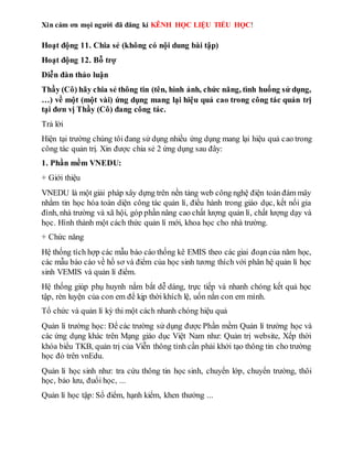 Xin cám ơn mọi người đã đăng kí KÊNH HỌC LIỆU TIỂU HỌC!
Hoạt động 11. Chia sẻ (không có nội dung bài tập)
Hoạt động 12. Bỗ trợ
Diễn đàn thảo luận
Thầy (Cô) hãy chia sẻ thông tin (tên, hình ảnh, chức năng, tình huống sử dụng,
…) về một (một vài) ứng dụng mang lại hiệu quả cao trong công tác quản trị
tại đơn vị Thầy (Cô) đang công tác.
Trả lời
Hiện tại trường chúng tôi đang sử dụng nhiều ứng dụng mang lại hiệu quả cao trong
công tác quản trị. Xin được chia sẻ 2 ứng dụng sau đây:
1. Phần mềm VNEDU:
+ Giới thiệu
VNEDU là một giải pháp xây dựng trên nền tảng web công nghệ điện toán đám mây
nhằm tin học hóa toàn diện công tác quản lí, điều hành trong giáo dục, kết nối gia
đình, nhà trường và xã hội, góp phần nâng cao chất lượng quản lí, chất lượng dạy và
học. Hình thành một cách thức quản lí mới, khoa học cho nhà trường.
+ Chức năng
Hệ thống tích hợp các mẫu báo cáo thống kê EMIS theo các giai đoạncủa năm học,
các mẫu báo cáo về hồ sơ và điểm của học sinh tương thích với phân hệ quản lí học
sinh VEMIS và quản lí điểm.
Hệ thống giúp phụ huynh nắm bắt dễ dàng, trực tiếp và nhanh chóng kết quả học
tập, rèn luyện của con em để kịp thời khích lệ, uốn nắn con em mình.
Tổ chức và quản lí kỳ thi một cách nhanh chóng hiệu quả
Quản lí trường học: Để các trường sử dụng được Phần mềm Quản lí trường học và
các ứng dụng khác trên Mạng giáo dục Việt Nam như: Quản trị website, Xếp thời
khóa biểu TKB, quản trị của Viễn thông tỉnh cần phải khởi tạo thông tin cho trường
học đó trên vnEdu.
Quản lí học sinh như: tra cứu thông tin học sinh, chuyển lớp, chuyển trường, thôi
học, bảo lưu, đuổi học, ...
Quản lí học tập: Sổ điểm, hạnh kiểm, khen thưởng ...
 