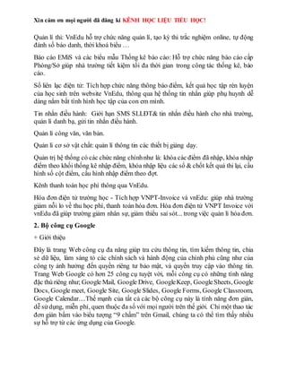 Xin cám ơn mọi người đã đăng kí KÊNH HỌC LIỆU TIỂU HỌC!
Quản lí thi: VnEdu hỗ trợ chức năng quản lí, tạo kỳ thi trắc nghiệm online, tự động
đánh số báo danh, thời khoá biểu …
Báo cáo EMiS và các biểu mẫu Thống kê báo cáo: Hỗ trợ chức năng báo cáo cấp
Phòng/Sở giúp nhà trường tiết kiệm tối đa thời gian trong công tác thống kê, báo
cáo.
Sổ liên lạc điện tử: Tích hợp chức năng thông báo điểm, kết quả học tập rèn luyện
của học sinh trên website VnEdu, thông qua hệ thống tin nhắn giúp phụ huynh dễ
dàng nắm bắt tình hình học tập của con em mình.
Tin nhắn điều hành: Giới hạn SMS SLLĐT& tin nhắn điều hành cho nhà trường,
quản lí danh bạ, gửi tin nhắn điều hành.
Quản lí công văn, văn bản.
Quản lí cơ sở vật chất: quản lí thông tin các thiết bị giảng dạy.
Quản trị hệ thống có các chức năng chínhnhư là: khóa các điểm đã nhập, khóa nhập
điểm theo khối thống kê nhập điểm, khóa nhập liệu các sổ & chốt kết quả thi lại, cấu
hình số cột điểm, cấu hình nhập điểm theo đợt.
Kênh thanh toán học phí thông qua VnEdu.
Hóa đơn điện tử trường học - Tích hợp VNPT-Invoice và vnEdu: giúp nhà trường
giảm nỗi lo về thu học phí, thanh toán hóa đơn. Hóa đơn điện tử VNPT Invoice với
vnEdu đã giúp trường giảm nhân sự, giảm thiểu sai sót... trong việc quản lí hóa đơn.
2. Bộ công cụ Google
+ Giới thiệu
Đây là trang Web công cụ đa năng giúp tra cứu thông tin, tìm kiếm thông tin, chia
sẻ dữ liệu, làm sáng tỏ các chính sách và hành động của chính phủ cũng như của
công ty ảnh hưởng đến quyền riêng tư bảo mật, và quyền truy cập vào thông tin.
Trang Web Google có hơn 25 công cụ tuyệt vời, mỗi công cụ có những tính năng
đặc thù riêng như; Google Mail, Google Drive, GoogleKeep, GoogleSheets, Google
Docs, Google meet, Google Site, Google Slides, Google Forms, Google Classroom,
Google Calendar....Thế mạnh của tất cả các bộ công cụ này là tính năng đơn giản,
dễ sửdụng, miễn phí, quen thuộc đa số với mọi người trên thế giới. Chỉ một thao tác
đơn giản bấm vào biểu tượng “9 chấm” trên Gmail, chúng ta có thể tìm thấy nhiều
sự hỗ trợ từ các ứng dụng của Google.
 