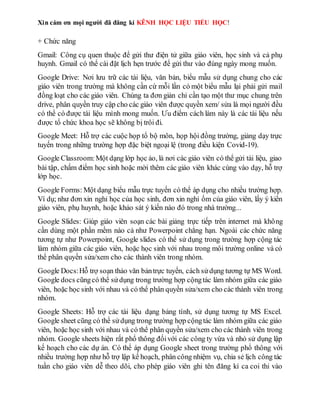 Xin cám ơn mọi người đã đăng kí KÊNH HỌC LIỆU TIỂU HỌC!
+ Chức năng
Gmail: Công cụ quen thuộc để gửi thư điện tử giữa giáo viên, học sinh và cả phụ
huynh. Gmail có thể cài đặt lịch hẹn trước để gửi thư vào đúng ngày mong muốn.
Google Drive: Nơi lưu trữ các tài liệu, văn bản, biểu mẫu sử dụng chung cho các
giáo viên trong trường mà không cần cứ mỗi lần có một biểu mẫu lại phải gửi mail
đồng loạt cho các giáo viên. Chúng ta đơn giản chỉ cần tạo một thư mục chung trên
drive, phân quyền truy cập cho các giáo viên được quyền xem/ sửa là mọi người đều
có thể có được tài liệu mình mong muốn. Ưu điểm cách làm này là các tài liệu nếu
được tổ chức khoa học sẽ không bị trôi đi.
Google Meet: Hỗ trợ các cuộc họp tổ bộ môn, họp hội đồng trường, giảng dạy trực
tuyến trong những trường hợp đặc biệt ngoại lệ (trong điều kiện Covid-19).
Google Classroom:Một dạng lớp học ảo, là nơi các giáo viên có thể gửi tài liệu, giao
bài tập, chấm điểm học sinh hoặc mời thêm các giáo viên khác cùng vào dạy, hỗ trợ
lớp học.
Google Forms: Một dạng biểu mẫu trực tuyến có thể áp dụng cho nhiều trường hợp.
Ví dụ; như đơn xin nghỉ học của học sinh, đơn xin nghỉ ốm của giáo viên, lấy ý kiến
giáo viên, phụ huynh, hoặc khảo sát ý kiến nào đó trong nhà trường...
Google Slides: Giúp giáo viên soạn các bài giảng trực tiếp trên internet mà không
cần dùng một phần mềm nào cả như Powerpoint chẳng hạn. Ngoài các chức năng
tương tự như Powerpoint, Google slides có thể sử dụng trong trường hợp cộng tác
làm nhóm giữa các giáo viên, hoặc học sinh với nhau trong môi trường online và có
thể phân quyền sửa/xem cho các thành viên trong nhóm.
Google Docs:Hỗ trợ soạn thảo văn bảntrực tuyến, cách sửdụng tương tự MS Word.
Google docs cũngcó thể sửdụng trong trường hợp cộngtác làm nhóm giữa các giáo
viên, hoặc học sinh với nhau và có thể phân quyền sửa/xem cho các thành viên trong
nhóm.
Google Sheets: Hỗ trợ các tài liệu dạng bảng tính, sử dụng tương tự MS Excel.
Google sheet cũng có thể sửdụng trong trường hợp cộngtác làm nhóm giữa các giáo
viên, hoặc học sinh với nhau và có thể phân quyền sửa/xem cho các thành viên trong
nhóm. Google sheets hiện rất phổ thông đốivới các công ty vừa và nhỏ sử dụng lập
kế hoạch cho các dự án. Có thể áp dụng Google sheet trong trường phổ thông với
nhiều trường hợp như hỗ trợ lập kế hoạch, phân công nhiệm vụ, chia sẻ lịch công tác
tuần cho giáo viên dễ theo dõi, cho phép giáo viên ghi tên đăng kí ca coi thi vào
 