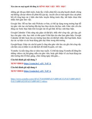 Xin cám ơn mọi người đã đăng kí KÊNH HỌC LIỆU TIỂU HỌC!
những giờ đã quy định trước, hoặc lấy ý kiến phản hồi của phụ huynh nhanh chóng
mà không cần tạo nhóm rồi phản hồi qua lại, sau đó cần có một người đọc các phản
hồi rồi tổng hợp các ý kiến như kiểu truyền thống trước đây, tiết kiệm được khá
nhiều thời gian làm việc.
Google Site: Hỗ trợ làm một Website cơ bản, có thể áp dụng trong trường hợp hỗ
trợ giáo viên tạo các hướng dẫn dạy học theo dự án cho học sinh. Giáo viên chỉ cần
đăng các bước thực hiện trên Google site rồi gửi link để học sinh thực hiện.
Google Calendar: Chức năng này giúp cài đặt lịch, nhắc nhở công việc, giờ dạy, giờ
học cho giáo viên, học sinh và nhà quản lí khá bận rộn như ban giám hiệu. Google
Calendar rất linh hoạt cho các trường hợp như cài đặt lịch nhắc nhở họp hành, tham
dự các sự kiện và các hoạt động giáo dục khác trong nhà trường.
Google Keep: Giúp các cán bộ quản lí cũng như giáo viên lưu các ghi chú côngviệc
cần làm của cá nhân và cài đặt lịch để tránh bị quên, sót việc.
Youtube: Là nền tảng chia sẻ video trực tuyến. Có thể tận dụng Youtube để đăng lên
những videos các bài giảng mẫu của giáo viên, hoặc giới thiệu về các hoạt độngcủa
nhà trường như lễ khai giảng, chào mừng ngày nhà giáo,...
Câu hỏi đánh giá nội dung 3
XEM VIDEO https://youtu.be/j_u31_VyP_k
Câu hỏi đánh giá nội dung 4
XEM VIDEO https://youtu.be/j_u31_VyP_k
https://www.youtube.com/c/K%C3%8ANHH%E1%BB%8CCLI%E1%BB%86UT
I%E1%BB%82UH%E1%BB%8CC/videos
 