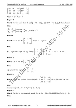 Trung tâm ôn thi Cao học MSc www.onthicaohoc.com Mr Đức 097 267 0808
Mail: onthicaohocmsc@gmail.com 3 Đáp án Tham khảo môn Toán kinh tế
1
2
3
0.7 0.2 0.1 100 d
0.1 0.8 0.3 100 d
0.2 0.2 0.6 x 20
     
    
      
         
Vậy ta có 1 2
d 40;d 40 
Đáp án: A
Câu 10. Cho hàm doanh thu là 2 2
1 1 2 2
R 300Q 2Q 250Q Q 1500     . Tìm Q1, Q2 để doanh thu max.
Giải:
1
2
'
Q 1
1 2'
2Q
R 0 300 4Q 0
Q 75; Q 125
250 2Q 0R 0
     
    
  
Đáp án C
Câu 11. Cho ma trận
1 2 1
A 3 1 1
1 3 m
 
 
  
  
. Tìm m để A suy biến
Giải:
Để A suy biến thì det(A) = 0. Vậy
1 2 1 1 2 1
det(A) 3 1 1 0 5 4 5m 15 0 m 3
1 3 m 0 5 m 1
 
        
  
Đáp án: B
Câu 12. Cho ma trận
2 1
A
3 4
 
  
 
. Tìm A-1
.
Giải:
Áp dụng máy tính ta có 1 4 / 5 1/ 5
A
3/ 5 2 / 5
  
  
 
.
Đáp án:B
Câu 13. Cho ma trận hệ số đầu vào của 3 ngành
0.2 0.2 0.3
A 0.1 0.2 0.3
0.3 0.1 0.2
 
 
  
 
 
và X= (100, 150, 200) Tìm Y
Giải:
Ta có phương trình A.X = Y. Vậy Y = (110, 100, 85)
Đáp án: D
Câu 14. Cho hàm lợi ích của một mặt hàng là U(x,y) = lnx + 2 lny . Tìm lợi ích biên tế tại x =2, y =2.
Giải:
 