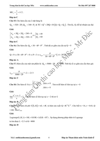 Trung tâm ôn thi Cao học MSc www.onthicaohoc.com Mr Đức 097 267 0808
Mail: onthicaohocmsc@gmail.com 4 Đáp án Tham khảo môn Toán kinh tế
x
1
MU 1/ 2
x
  .
Đáp án C
Câu 15. Cho hàm cầu của 2 mặt hàng là:
 1 2
2
D 1 D 2 1 2
Q 520 2P ;Q 340 P & TC Q 20Q 10 Q Q Q         . Tìm Q1, Q2 để lợi nhuận cực đại
Giải:
1
2
'
Q 1 2 1
'
2Q 1 2
3Q 2Q 240 0 Q 40
Q 602Q 4Q 320 0
       
 
     
Đáp án C
Câu 16. Cho hàm cầu 2
D
Q 30 4P P   . Tính độ co giãn của cầu tại Q = 9
Giải:
 2
Q,P 2
P
Q 9 30 4P P 9 P 3 * 4 2P 10/ 3
30 4P P
             
 
Đáp án: A
Câu 17. Hàm cầu của một sản phẩm là: D
Q 5000 2P  , P =1000. Tính hệ số co giãn của cầu theo giá:
Giải:
Q,P
P
* 2 2/ 3
5000 2P
    

Đáp án: C
Câu 18. Cho hàm số
x
e x 1
,khix 0
f(x) x
m ,khix 0
  

 
 
. Tìm m để hàm số liên tục tại x = 0
Giải:
x
x 0
e x 1
lim 2
x
 
 . Vậy để hàm số liên tục tại x = 2 thì m=2
Đáp án: B
Câu 19. Cho hàm chi phí  C L,K wL rK  và hàm sản xuất 1/2 1/2
Q K L . Cho biết w =16, r = 0.01, Q
=100. Tìm Cmin
Giải:
4
Lagrange(L,K, ) 16L 0.01K (LK 10 )     . Áp dụng phương pháp nhân tử Lagrange
ta tìm được L =2.5 và K= 4000
Đáp án: D
 