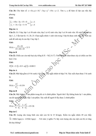 Trung tâm ôn thi Cao học MSc www.onthicaohoc.com Mr Đức 097 267 0808
Mail: onthicaohocmsc@gmail.com 5 Đáp án Tham khảo môn Toán kinh tế
Câu 20. Cho hàm số 2 2
z f(x,y) 5x 3xy y 15x y 2       . Tìm x, y để hàm số đạt cực tiểu địa
phương
Giải:
'
x
'
y
z 10x 3y 15 0 x 3
z 3x 2y 1 0 y 5
      
 
      
Đáp án: A
Câu 21. Có 3 lớp, lớp 1 có 50 sinh viên, lớp 2 có 42 sinh viên, lớp 3 có 56 sinh viên. Số sinh viên nữ của
lớp 1, 2, 3 lần lượt là: 15, 20, 25. Chọn ngẫu nhiên 1 sinh viên trong 3 lớp thì được sinh viên nữ. Tính xác
suất để sinh này là của lớp 1 hay lớp 3.
Giải:
15 25
P(A) 2/ 3
15 20 25

 
 
Đáp án B
Câu 22. Chiều cao của một loại cây trồng là X ~ N(2; 0.12
). Tính xác suất chọn được cây có chiều cao lớn
hơn 2.3m
Giải:
   P X 2.3 0.5 3 0.0013   
Đáp án A
Câu 23. Một hộp gồm có 8 bi xanh, 6 bi trắng. Lấy ngẫu nhiên từ hộp 3 bi. Xác suất chọn được 3 bi xanh
là:
Giải:
3
8
3
14
C
P(A) 0.154
C
 
Đáp án B
Câu 24. Một hộp có 8 sản phẩm trong đó có 6 chính phẩm. Người thứ I lấy không hoàn lại 1 sản phẩm,
sau đó người thứ II lấy tiếp 2 sản phẩm. Xác suất để người II lấy được 2 chính phẩm
Giải:
2 2
5 6
2 2
7 7
C C6 2
P(A) * * 15/ 28
8 8C C
  
Đáp án C
Câu 25. Lượng sữa trung bình của một con bò là 15 lít/ngày. Kiểm tra ngẫu nhiên 49 con thấy
X 18(lit / ngay);s 2.5(lit / ngay)  . Với mức ý nghĩa 1% hãy xem lượng sữa của một con bò có tăng
lên hay không?
 