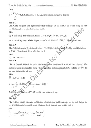 Trung tâm ôn thi Cao học MSc www.onthicaohoc.com Mr Đức 097 267 0808
Mail: onthicaohocmsc@gmail.com 6 Đáp án Tham khảo môn Toán kinh tế
Giải:
8,4
X
Z
s
n

  . Kết luận: Bác bỏ H0, Vậy lượng sữa của một con bò tăng lên
Đáp án D
Câu 26. Một con gà khi tiêm một loại thuốc được miễn dịch với xác suất 0.6. Giả sử tiêm phòng cho 650
con thì số con gà được miễn dịch tin chắc nhất là
Giải:
Gọi X là số con gà được miễn dịch. Khi đó  ~ , , 650, 0,6X B n p n p  .
Giá trị tin chắc 389,6 390,6      np q ModX np p ModX . Suy ra ModX = 390.
Đáp án A
Câu 27. Hai công ty A, B với xác suất công ty A bị lỗ là 0.3 và công ty B là 0.4. Xác suất để hai công ty
bị lỗ là 0.2. Tính xác suất để chỉ một công ty bị lỗ
Giải:
P(A) = 0.1 + 0.2 =0.3
Đáp án A
Câu 28. Khảo sát 100 trái tính được hàm lượng Vitamin trung bình là X 9.3(%); s 1.21(%)  . Nếu
muốn ước lượng sai số của hàm lượng vitamin trung bình không vượt quá 0.25(%) và độ tin cậy 99% thì
cần khảo sát bao nhiêu trái nữa.
Giải:
9,3%, 1,21X s 
0,5%
2 2
0,25, 100, 2,58
s
z n z z
n
      
1,21
2,58 0,25 155,93n
n
   => phải khảo sát thêm 56 quả.
Đáp án A
Câu 29. Khảo sát 400 giảng viên có 280 giảng viên thuần thục ít nhất một ngôn ngữ lập trình. Với độ tin
cậy 95% khoảng ước lượng tỷ lệ giảng viên thuần thục ít nhất một ngôn ngữ lập trình là:
Giải:
0.7*0.3 0.7*0.3
0.7 1.96* ;0.7 1.96*
400 400
 
  
 
 
 