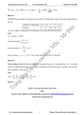 Trung tâm ôn thi Cao học MSc www.onthicaohoc.com Mr Đức 097 267 0808
Mail: onthicaohocmsc@gmail.com 9 Đáp án Tham khảo môn Toán kinh tế
5
12, 5, 99% 2,58, 2,58* 1,29
100
       
s
X s z z
n
  .
Đáp án A
Câu 39.Trước đây doanh số trung bình của siêu thị là 3 (tỉ đồng/ngày). Khảo sát 64 ngày ta được bảng số
liệu sau:
Doanh số (tỉ đồng/ngày) 2.6 2.8 3.1 3.2 3.3
Số ngày 4 6 20 24 10
Với mức ý nghĩa 3% phương thức bán hàng mới có làm thay đổi doanh số không?
Giải:
3,1094, 0,1858X s  .
Giả thiết kiểm định 0
1
: 3,
: 3
H
H





.
Giá trị kiểm định
3
4,71
X
Z
s
n

  .
Giá trị tra bảng 1,5%
2
2,17z z   . Vậy Z thuộc miền bác bỏ. Suy ra có thay đổi.
Đáp án B
Câu 40 trùng với câu 30. Một kiện hàng có 10 sản phẩm trong đó có 7 sản phẩm loại A và 3 sản phẩm
loại B. Lấy ngẫu nhiên không hoàn lại từ kiện 2 sản phẩm sau đó lấy tiếp từ kiện 1 sản phẩm. Xác suất lấy
được sản phẩm A ở lần sau là
Giải:
2 1 2 1 1 1 1
7 5 3 7 7 3 6
2 1 2 1 2 1
10 8 10 8 10 8
( ) . . . 0,7   
C C C C C C C
P A
C C C C C C
.
Đáp án A
CHÚC CÁC BẠN ĐẠT KẾT QUẢ TỐT
HẾT
Mọi thắc mắc về Đáp án vui lòng phản hồi về hộp mail: onthicaohocmsc@gmail.com hoặc
onthicaohoc.com@gmail.com
 