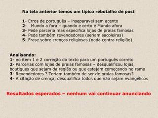 Na tela anterior temos um tipico rebotalho de post 1 - Erros de português – inseparavel sem acento 2 -  Mundo a fora – quando e certo é Mundo afora 3 - Pede parceria mas especifica lojas de praias famosas 4 - Pede também revendedores (seriam sacoleiras) 5 - Frase sobre crenças religiosas (nada contra religião) Analisando: 1 - no item 1 e 2 correção do texto para um português correto 2 - Parcerias com lojas de praias famosas – desqualificou lojas, boutiques que sejam da região ou que estejam começando no ramo 3 - Revendedores ? Teriam também de ser de praias famosas? 4 - A citação de crença, desqualifica todos que não sejam evangélicos  Resultados esperados – nenhum vai continuar anunciando 