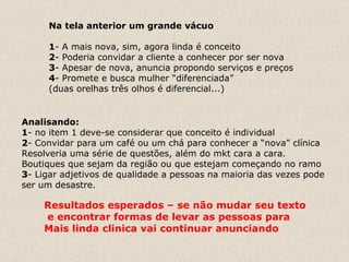 Na tela anterior um grande vácuo 1 - A mais nova, sim, agora linda é conceito 2 - Poderia convidar a cliente a conhecer por ser nova 3 - Apesar de nova, anuncia propondo serviços e preços 4 - Promete e busca mulher “diferenciada”  (duas orelhas três olhos é diferencial...) Analisando: 1 - no item 1 deve-se considerar que conceito é individual 2 - Convidar para um café ou um chá para conhecer a “nova” clínica  Resolveria uma série de questões, além do mkt cara a cara. Boutiques que sejam da região ou que estejam começando no ramo 3 - Ligar adjetivos de qualidade a pessoas na maioria das vezes pode  ser um desastre.  Resultados esperados – se não mudar seu texto e encontrar formas de levar as pessoas para Mais linda clinica vai continuar anunciando 