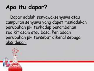 Apa itu dapar?
Dapar adalah senyawa-senyawa atau
campuran senyawa yang dapat meniadakan
perubahan pH terhadap penambahan
sedikit asam atau basa. Peniadaan
perubahan pH tersebut dikenal sebagai
aksi dapar.
 