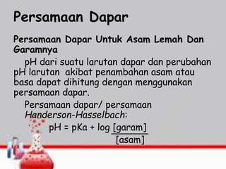 Persamaan Dapar
Persamaan Dapar Untuk Asam Lemah Dan
Garamnya
pH dari suatu larutan dapar dan perubahan
pH larutan akibat penambahan asam atau
basa dapat dihitung dengan menggunakan
persamaan dapar.
Persamaan dapar/ persamaan
Handerson-Hasselbach:
pH = pKa + log [garam]
[asam]
 